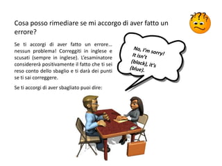 Cosa posso rimediare se mi accorgo di aver fatto un
errore?
Se ti accorgi di aver fatto un errore…
nessun problema! Correggiti in inglese e
scusati (sempre in inglese). L’esaminatore
considererà positivamente il fatto che ti sei
reso conto dello sbaglio e ti darà dei punti
se ti sai correggere.
Se ti accorgi di aver sbagliato puoi dire:
 
