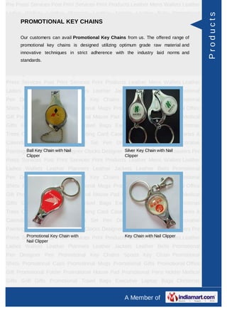 Pre Press Services Post Print Services Print Products Leather Mens Wallets Leather
Ladies Wallets Leather Planners Leather Jackets Leather Belts Promotional




                                                                                     Products
    PROMOTIONAL KEY CHAINS
Pen Designer Pen Promotional Key Chains Sports Key Chain Promotional
Shirts Promotional Caps Promotional Mugs Promotional Gifts Promotional Office
Gift Promotional Folder avail Promotional Key Pad Promotional Pens Holder Medical
      Our customers can Promotional Mouse Chains from us. The offered range of
      promotional key chains is designed utilizing optimum grade raw material and
Gifts Golf Gifts Promotional Travel Bags Executive Laptop Bags Christmas
      innovative techniques in strict adherence with the industry laid norms and
Trees Card Cases CD Cases Visiting Card Cases Desktop Accessories Diaries &
      standards.
Calendars Award Trophies Gift Set Pen Drives Walking Sticks Decorative
Paintings World Timers Designer Clocks Designer Wrist Watches Tea Coasters Pre
Press Services Post Print Services Print Products Leather Mens Wallets Leather
Ladies Wallets Leather Planners Leather Jackets Leather Belts Promotional
Pen Designer Pen Promotional Key Chains Sports Key Chain Promotional
Shirts Promotional Caps Promotional Mugs Promotional Gifts Promotional Office
Gift Promotional Folder Promotional Mouse Pad Promotional Pens Holder Medical
Gifts Golf Gifts Promotional Travel Bags Executive Laptop Bags Christmas
Trees Card Cases CD Cases Visiting Card Cases Desktop Accessories Diaries &
Calendars Award Trophies Gift Set Pen Drives Walking Sticks Decorative
Paintings World Chain withDesigner Clocks Designer Wrist Key Chain with Nail
         Ball Key Timers Nail                      Silver Watches Tea Coasters Pre
        Clipper                                     Clipper
Press Services Post Print Services Print Products Leather Mens Wallets Leather
Ladies Wallets Leather Planners Leather Jackets Leather Belts Promotional
Pen Designer Pen Promotional Key Chains Sports Key Chain Promotional
Shirts Promotional Caps Promotional Mugs Promotional Gifts Promotional Office
Gift Promotional Folder Promotional Mouse Pad Promotional Pens Holder Medical
Gifts Golf Gifts Promotional Travel Bags Executive Laptop Bags Christmas
Trees Card Cases CD Cases Visiting Card Cases Desktop Accessories Diaries &
Calendars Award Trophies Gift Set Pen Drives Walking Sticks Decorative
Paintings World Timers Designer Clocks Designer Wrist Watches Tea Coasters Pre
Press Services Post Print Services Print Products Leatherwith Nail Clipper Leather
       Promotional Key Chain with                Key Chain Mens Wallets
        Nail Clipper
Ladies Wallets Leather Planners Leather Jackets Leather Belts Promotional
Pen Designer Pen Promotional Key Chains Sports Key Chain Promotional
Shirts Promotional Caps Promotional Mugs Promotional Gifts Promotional Office
Gift Promotional Folder Promotional Mouse Pad Promotional Pens Holder Medical
Gifts Golf Gifts Promotional Travel Bags Executive Laptop Bags Christmas
Trees Card Cases CD Cases Visiting Card Cases Desktop Accessories Diaries &
                                                    A Member of
 