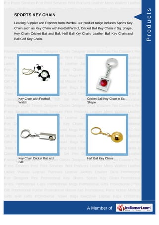 Pre Press Services Post Print Services Print Products Leather Mens Wallets Leather
Ladies Wallets Leather Planners Leather Jackets Leather Belts Promotional




                                                                                             Products
    SPORTS KEY CHAIN
Pen Designer Pen Promotional Key Chains Sports Key Chain Promotional
Shirts Leading Supplier and Exporter from Mumbai, our product range includes Sports Key
        Promotional Caps Promotional Mugs Promotional Gifts Promotional Office
Gift Promotional as Key Chain with Football Watch, Cricket Ball Key Chain inHolder Medical
      Chain such Folder Promotional Mouse Pad Promotional Pens Sq. Shape,
Gifts Key Chain Cricket Bat and Ball, Half Ball KeyExecutive Laptop Key Chain and
       Golf Gifts Promotional Travel Bags Chain, Leather Ball Bags Christmas
Trees Ball Golf Key Chain. Cases Visiting Card Cases Desktop Accessories Diaries &
      Card Cases CD
Calendars Award Trophies Gift Set Pen Drives Walking Sticks Decorative
Paintings World Timers Designer Clocks Designer Wrist Watches Tea Coasters Pre
Press Services Post Print Services Print Products Leather Mens Wallets Leather
Ladies Wallets Leather Planners Leather Jackets Leather Belts Promotional
Pen Designer Pen Promotional Key Chains Sports Key Chain Promotional
Shirts Promotional Caps Promotional Mugs Promotional Gifts Promotional Office
Gift Promotional Folder Promotional Mouse Pad Promotional Pens Holder Medical
Gifts Golf Gifts Promotional Travel Bags Executive Laptop Bags Christmas
Trees Card Cases CD Cases Visiting Card Cases Desktop Accessories Diaries &
Calendars Award Trophies Gift Set Pen Drives Walking Chain in Sq.
        Key Chain with Football           Cricket Ball Key Sticks Decorative
         Watch                                         Shape
Paintings World Timers Designer Clocks Designer Wrist Watches Tea Coasters Pre
Press Services Post Print Services Print Products Leather Mens Wallets Leather
Ladies Wallets Leather Planners Leather Jackets Leather Belts Promotional
Pen Designer Pen Promotional Key Chains Sports Key Chain Promotional
Shirts Promotional Caps Promotional Mugs Promotional Gifts Promotional Office
Gift Promotional Folder Promotional Mouse Pad Promotional Pens Holder Medical
Gifts Golf Gifts Promotional Travel Bags Executive Laptop Bags Christmas
Trees Card Cases CD Cases Visiting Card Cases Desktop Accessories Diaries &
Calendars Award Trophies Gift Set Pen Drives Walking Sticks Decorative
Paintings World Timers Bat and
         Key Chain Cricket                          Half Ball Key Chain
                           Designer Clocks Designer Wrist Watches Tea Coasters Pre
         Ball
Press Services Post Print Services Print Products Leather Mens Wallets Leather
Ladies Wallets Leather Planners Leather Jackets Leather Belts Promotional
Pen Designer Pen Promotional Key Chains Sports Key Chain Promotional
Shirts Promotional Caps Promotional Mugs Promotional Gifts Promotional Office
Gift Promotional Folder Promotional Mouse Pad Promotional Pens Holder Medical
Gifts Golf Gifts Promotional Travel Bags Executive Laptop Bags Christmas
Trees Card Cases CD Cases Visiting Card Cases Desktop Accessories Diaries &
                                                       A Member of
 