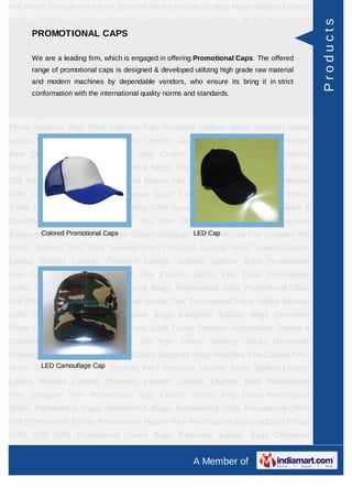 Pre Press Services Post Print Services Print Products Leather Mens Wallets Leather
Ladies Wallets Leather Planners Leather Jackets Leather Belts Promotional




                                                                                            Products
    PROMOTIONAL CAPS
Pen Designer Pen Promotional Key Chains Sports Key Chain Promotional
Shirts Promotional Caps Promotional Mugs Promotional Gifts Promotional Office
Gift Promotional Folder Promotional Mouseoffering Promotional Pens Holder Medical
      We are a leading firm, which is engaged in Pad Promotional Caps. The offered
      range of promotional caps is designed & developed utilizing high grade raw material
Gifts Golf Gifts Promotional Travel Bags Executive Laptop Bags Christmas
      and modern machines by dependable vendors, who ensure its bring it in strict
Trees Card Cases CD Cases Visiting Card Cases Desktop Accessories Diaries &
      conformation with the international quality norms and standards.
Calendars Award Trophies Gift Set Pen Drives Walking Sticks Decorative
Paintings World Timers Designer Clocks Designer Wrist Watches Tea Coasters Pre
Press Services Post Print Services Print Products Leather Mens Wallets Leather
Ladies Wallets Leather Planners Leather Jackets Leather Belts Promotional
Pen Designer Pen Promotional Key Chains Sports Key Chain Promotional
Shirts Promotional Caps Promotional Mugs Promotional Gifts Promotional Office
Gift Promotional Folder Promotional Mouse Pad Promotional Pens Holder Medical
Gifts Golf Gifts Promotional Travel Bags Executive Laptop Bags Christmas
Trees Card Cases CD Cases Visiting Card Cases Desktop Accessories Diaries &
Calendars Award Trophies Gift Set Pen Drives Walking Sticks Decorative
Paintings WorldPromotional Caps
         Colored Timers Designer Clocks Designer Wrist Watches Tea Coasters Pre
                                                 LED Cap

Press Services Post Print Services Print Products Leather Mens Wallets Leather
Ladies Wallets Leather Planners Leather Jackets Leather Belts Promotional
Pen Designer Pen Promotional Key Chains Sports Key Chain Promotional
Shirts Promotional Caps Promotional Mugs Promotional Gifts Promotional Office
Gift Promotional Folder Promotional Mouse Pad Promotional Pens Holder Medical
Gifts Golf Gifts Promotional Travel Bags Executive Laptop Bags Christmas
Trees Card Cases CD Cases Visiting Card Cases Desktop Accessories Diaries &
Calendars Award Trophies Gift Set Pen Drives Walking Sticks Decorative
Paintings World Timers Designer Clocks Designer Wrist Watches Tea Coasters Pre
       LED Camouflage Cap
Press Services Post Print Services Print Products Leather Mens Wallets Leather
Ladies Wallets Leather Planners Leather Jackets Leather Belts Promotional
Pen Designer Pen Promotional Key Chains Sports Key Chain Promotional
Shirts Promotional Caps Promotional Mugs Promotional Gifts Promotional Office
Gift Promotional Folder Promotional Mouse Pad Promotional Pens Holder Medical
Gifts Golf Gifts Promotional Travel Bags Executive Laptop Bags Christmas
Trees Card Cases CD Cases Visiting Card Cases Desktop Accessories Diaries &
                                                          A Member of
 