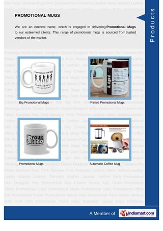 Pre Press Services Post Print Services Print Products Leather Mens Wallets Leather
Ladies Wallets Leather Planners Leather Jackets Leather Belts Promotional




                                                                                        Products
    PROMOTIONAL MUGS
Pen Designer Pen Promotional Key Chains Sports Key Chain Promotional
Shirts Promotional Caps Promotional Mugs Promotional Gifts Promotional Office
Gift Promotional Folder Promotional Mouse Pad in delivering Promotional Mugs
      We are an eminent name, which is engaged Promotional Pens Holder Medical
      to our esteemed clients. This range of promotional mugs is sourced from trusted
Gifts Golf Gifts Promotional Travel Bags Executive Laptop Bags Christmas
      vendors of the market.
Trees Card Cases CD Cases Visiting Card Cases Desktop Accessories Diaries &
Calendars Award Trophies Gift Set Pen Drives Walking Sticks Decorative
Paintings World Timers Designer Clocks Designer Wrist Watches Tea Coasters Pre
Press Services Post Print Services Print Products Leather Mens Wallets Leather
Ladies Wallets Leather Planners Leather Jackets Leather Belts Promotional
Pen Designer Pen Promotional Key Chains Sports Key Chain Promotional
Shirts Promotional Caps Promotional Mugs Promotional Gifts Promotional Office
Gift Promotional Folder Promotional Mouse Pad Promotional Pens Holder Medical
Gifts Golf Gifts Promotional Travel Bags Executive Laptop Bags Christmas
Trees Card Cases CD Cases Visiting Card Cases Desktop Accessories Diaries &
Calendars Promotional Mugs
        Big Award Trophies Gift Set Pen Drives Walking Sticks Decorative
                                            Printed Promotional Mugs

Paintings World Timers Designer Clocks Designer Wrist Watches Tea Coasters Pre
Press Services Post Print Services Print Products Leather Mens Wallets Leather
Ladies Wallets Leather Planners Leather Jackets Leather Belts Promotional
Pen Designer Pen Promotional Key Chains Sports Key Chain Promotional
Shirts Promotional Caps Promotional Mugs Promotional Gifts Promotional Office
Gift Promotional Folder Promotional Mouse Pad Promotional Pens Holder Medical
Gifts Golf Gifts Promotional Travel Bags Executive Laptop Bags Christmas
Trees Card Cases CD Cases Visiting Card Cases Desktop Accessories Diaries &
Calendars Award Trophies Gift Set Pen Drives Walking Sticks Decorative
Paintings World Timers Designer Clocks Designer Wrist Watches Mug Coasters Pre
         Promotional Mugs                       Automatic Coffee Tea

Press Services Post Print Services Print Products Leather Mens Wallets Leather
Ladies Wallets Leather Planners Leather Jackets Leather Belts Promotional
Pen Designer Pen Promotional Key Chains Sports Key Chain Promotional
Shirts Promotional Caps Promotional Mugs Promotional Gifts Promotional Office
Gift Promotional Folder Promotional Mouse Pad Promotional Pens Holder Medical
Gifts Golf Gifts Promotional Travel Bags Executive Laptop Bags Christmas
Trees Card Cases CD Cases Visiting Card Cases Desktop Accessories Diaries &
                                                      A Member of
 