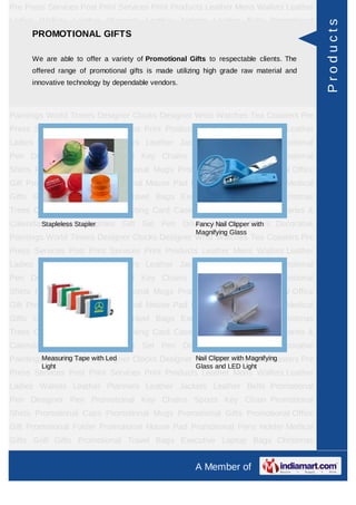 Pre Press Services Post Print Services Print Products Leather Mens Wallets Leather
Ladies Wallets Leather Planners Leather Jackets Leather Belts Promotional




                                                                                         Products
    PROMOTIONAL GIFTS
Pen Designer Pen Promotional Key Chains Sports Key Chain Promotional
Shirts Promotional Caps Promotional Mugs Promotional Gifts Promotional Office
Gift Promotional Folder Promotional Promotional Gifts to respectable Holder The
      We are able to offer a variety of Mouse Pad Promotional Pens clients. Medical
      offered range of promotional gifts is made utilizing high grade raw material and
Gifts Golf Gifts Promotional Travel Bags Executive Laptop Bags Christmas
      innovative technology by dependable vendors.
Trees Card Cases CD Cases Visiting Card Cases Desktop Accessories Diaries &
Calendars Award Trophies Gift Set Pen Drives Walking Sticks Decorative
Paintings World Timers Designer Clocks Designer Wrist Watches Tea Coasters Pre
Press Services Post Print Services Print Products Leather Mens Wallets Leather
Ladies Wallets Leather Planners Leather Jackets Leather Belts Promotional
Pen Designer Pen Promotional Key Chains Sports Key Chain Promotional
Shirts Promotional Caps Promotional Mugs Promotional Gifts Promotional Office
Gift Promotional Folder Promotional Mouse Pad Promotional Pens Holder Medical
Gifts Golf Gifts Promotional Travel Bags Executive Laptop Bags Christmas
Trees Card Cases CD Cases Visiting Card Cases Desktop Accessories Diaries &
Calendars Award Trophies Gift Set Pen Drives Walking Sticks Decorative
        Stapleless Stapler                Fancy Nail Clipper with
                                                       Magnifying Glass
Paintings World Timers Designer Clocks Designer Wrist Watches Tea Coasters Pre
Press Services Post Print Services Print Products Leather Mens Wallets Leather
Ladies Wallets Leather Planners Leather Jackets Leather Belts Promotional
Pen Designer Pen Promotional Key Chains Sports Key Chain Promotional
Shirts Promotional Caps Promotional Mugs Promotional Gifts Promotional Office
Gift Promotional Folder Promotional Mouse Pad Promotional Pens Holder Medical
Gifts Golf Gifts Promotional Travel Bags Executive Laptop Bags Christmas
Trees Card Cases CD Cases Visiting Card Cases Desktop Accessories Diaries &
Calendars Award Trophies Gift Set Pen Drives Walking Sticks Decorative
         Measuring Tape with Led                Nail Clipper with Magnifying
Paintings World Timers Designer Clocks Designer Wrist Watches Tea Coasters Pre
        Light                                          Glass and LED Light
Press Services Post Print Services Print Products Leather Mens Wallets Leather
Ladies Wallets Leather Planners Leather Jackets Leather Belts Promotional
Pen Designer Pen Promotional Key Chains Sports Key Chain Promotional
Shirts Promotional Caps Promotional Mugs Promotional Gifts Promotional Office
Gift Promotional Folder Promotional Mouse Pad Promotional Pens Holder Medical
Gifts Golf Gifts Promotional Travel Bags Executive Laptop Bags Christmas
Trees Card Cases CD Cases Visiting Card Cases Desktop Accessories Diaries &
                                                       A Member of
 