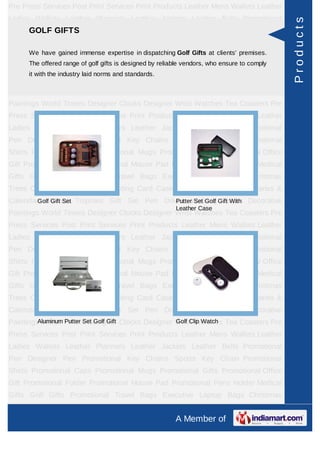 Pre Press Services Post Print Services Print Products Leather Mens Wallets Leather
Ladies Wallets Leather Planners Leather Jackets Leather Belts Promotional




                                                                                              Products
    GOLF GIFTS
Pen Designer Pen Promotional Key Chains Sports Key Chain Promotional
Shirts Promotional Caps Promotional Mugs Promotional Gifts Promotional Office
      We have gained immense expertise in dispatching Golf Gifts at clients' premises.
Gift Promotional Folder Promotional Mouse Pad Promotional Pens Holder Medical
      The offered range of golf gifts is designed by reliable vendors, who ensure to comply
Gifts Golf Gifts Promotional Travel Bags Executive Laptop Bags Christmas
      it with the industry laid norms and standards.
Trees Card Cases CD Cases Visiting Card Cases Desktop Accessories Diaries &
Calendars Award Trophies Gift Set Pen Drives Walking Sticks Decorative
Paintings World Timers Designer Clocks Designer Wrist Watches Tea Coasters Pre
Press Services Post Print Services Print Products Leather Mens Wallets Leather
Ladies Wallets Leather Planners Leather Jackets Leather Belts Promotional
Pen Designer Pen Promotional Key Chains Sports Key Chain Promotional
Shirts Promotional Caps Promotional Mugs Promotional Gifts Promotional Office
Gift Promotional Folder Promotional Mouse Pad Promotional Pens Holder Medical
Gifts Golf Gifts Promotional Travel Bags Executive Laptop Bags Christmas
Trees Card Cases CD Cases Visiting Card Cases Desktop Accessories Diaries &
Calendars Award Trophies Gift Set Pen Drives Walking Gift With Decorative
        Golf Gift Set                     Putter Set Golf Sticks
                                                          Leather Case
Paintings World Timers Designer Clocks Designer Wrist Watches Tea Coasters Pre
Press Services Post Print Services Print Products Leather Mens Wallets Leather
Ladies Wallets Leather Planners Leather Jackets Leather Belts Promotional
Pen Designer Pen Promotional Key Chains Sports Key Chain Promotional
Shirts Promotional Caps Promotional Mugs Promotional Gifts Promotional Office
Gift Promotional Folder Promotional Mouse Pad Promotional Pens Holder Medical
Gifts Golf Gifts Promotional Travel Bags Executive Laptop Bags Christmas
Trees Card Cases CD Cases Visiting Card Cases Desktop Accessories Diaries &
Calendars Award Trophies Gift Set Pen Drives Walking Sticks Decorative
         Aluminum Putter Set Golf Gift          Golf Clip Watch
Paintings World Timers Designer Clocks Designer Wrist Watches Tea Coasters Pre
Press Services Post Print Services Print Products Leather Mens Wallets Leather
Ladies Wallets Leather Planners Leather Jackets Leather Belts Promotional
Pen Designer Pen Promotional Key Chains Sports Key Chain Promotional
Shirts Promotional Caps Promotional Mugs Promotional Gifts Promotional Office
Gift Promotional Folder Promotional Mouse Pad Promotional Pens Holder Medical
Gifts Golf Gifts Promotional Travel Bags Executive Laptop Bags Christmas
Trees Card Cases CD Cases Visiting Card Cases Desktop Accessories Diaries &
                                                          A Member of
 