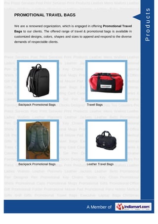Pre Press Services Post Print Services Print Products Leather Mens Wallets Leather
Ladies Wallets Leather Planners Leather Jackets Leather Belts Promotional




                                                                                            Products
    PROMOTIONAL TRAVEL BAGS
Pen Designer Pen Promotional Key Chains Sports Key Chain Promotional
Shirts Promotional Caps Promotional Mugs Promotional Gifts Promotional Office
Gift Promotional Folder organization, which is engaged in offering Promotional Travel
      We are a renowned Promotional Mouse Pad Promotional Pens Holder Medical
      Bags to our clients. The offered range of travel & promotional bags is available in
Gifts Golf Gifts Promotional Travel Bags Executive Laptop Bags Christmas
      customized designs, colors, shapes and sizes to append and respond to the diverse
Trees Card Cases CD Cases Visiting Card Cases Desktop Accessories Diaries &
      demands of respectable clients.
Calendars Award Trophies Gift Set Pen Drives Walking Sticks Decorative
Paintings World Timers Designer Clocks Designer Wrist Watches Tea Coasters Pre
Press Services Post Print Services Print Products Leather Mens Wallets Leather
Ladies Wallets Leather Planners Leather Jackets Leather Belts Promotional
Pen Designer Pen Promotional Key Chains Sports Key Chain Promotional
Shirts Promotional Caps Promotional Mugs Promotional Gifts Promotional Office
Gift Promotional Folder Promotional Mouse Pad Promotional Pens Holder Medical
Gifts Golf Gifts Promotional Travel Bags Executive Laptop Bags Christmas
Trees Card Cases CD Cases Visiting Card Cases Desktop Accessories Diaries &
Calendars Award Trophies Gift Set Pen Drives Walking Sticks Decorative
         Backpack Promotional Bags              Travel Bags
Paintings World Timers Designer Clocks Designer Wrist Watches Tea Coasters Pre
Press Services Post Print Services Print Products Leather Mens Wallets Leather
Ladies Wallets Leather Planners Leather Jackets Leather Belts Promotional
Pen Designer Pen Promotional Key Chains Sports Key Chain Promotional
Shirts Promotional Caps Promotional Mugs Promotional Gifts Promotional Office
Gift Promotional Folder Promotional Mouse Pad Promotional Pens Holder Medical
Gifts Golf Gifts Promotional Travel Bags Executive Laptop Bags Christmas
Trees Card Cases CD Cases Visiting Card Cases Desktop Accessories Diaries &
Calendars Award Trophies Gift Set Pen Drives Walking Sticks Decorative
Paintings World Timers Designer Clocks Designer Wrist Watches Tea Coasters Pre
Press Services Post Print Bags
       Backpack Promotional Services Print Products Leather Mens Wallets Leather
                                                   Leather Travel Bags

Ladies Wallets Leather Planners Leather Jackets Leather Belts Promotional
Pen Designer Pen Promotional Key Chains Sports Key Chain Promotional
Shirts Promotional Caps Promotional Mugs Promotional Gifts Promotional Office
Gift Promotional Folder Promotional Mouse Pad Promotional Pens Holder Medical
Gifts Golf Gifts Promotional Travel Bags Executive Laptop Bags Christmas
Trees Card Cases CD Cases Visiting Card Cases Desktop Accessories Diaries &
                                                         A Member of
 