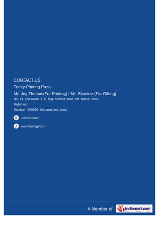 CONTACT US
Trinity Printing Press
Mr. Joy Thomas(For Printing) / Mr. Shankar (For Gifting)
No. 13, Enaswadi, J. P. High School Road, Off. Marve Road,
Malad est
Mumbai - 400095, Maharashtra, India

    9953353062

    www.trinitygifts.in




                                                  A Member of
 