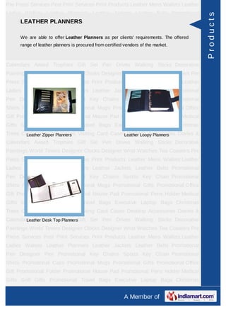 Pre Press Services Post Print Services Print Products Leather Mens Wallets Leather
Ladies Wallets Leather Planners Leather Jackets Leather Belts Promotional




                                                                                      Products
    LEATHER PLANNERS
Pen Designer Pen Promotional Key Chains Sports Key Chain Promotional
Shirts Promotional Caps Promotional Mugs Promotional Gifts Promotional Office
Gift Promotional Folder Promotional Mouse Pad clients' requirements. Holder Medical
      We are able to offer Leather Planners as per Promotional Pens The offered
      range of leather planners is procured from certified vendors of the market.
Gifts Golf Gifts Promotional Travel Bags Executive Laptop Bags Christmas
Trees Card Cases CD Cases Visiting Card Cases Desktop Accessories Diaries &
Calendars Award Trophies Gift Set Pen Drives Walking Sticks Decorative
Paintings World Timers Designer Clocks Designer Wrist Watches Tea Coasters Pre
Press Services Post Print Services Print Products Leather Mens Wallets Leather
Ladies Wallets Leather Planners Leather Jackets Leather Belts Promotional
Pen Designer Pen Promotional Key Chains Sports Key Chain Promotional
Shirts Promotional Caps Promotional Mugs Promotional Gifts Promotional Office
Gift Promotional Folder Promotional Mouse Pad Promotional Pens Holder Medical
Gifts Golf Gifts Promotional Travel Bags Executive Laptop Bags Christmas
Trees Card Cases CD Cases Visiting Card CasesLeather Loopy Planners
        Leather Zipper Planners               Desktop Accessories Diaries &
Calendars Award Trophies Gift Set Pen Drives Walking Sticks Decorative
Paintings World Timers Designer Clocks Designer Wrist Watches Tea Coasters Pre
Press Services Post Print Services Print Products Leather Mens Wallets Leather
Ladies Wallets Leather Planners Leather Jackets Leather Belts Promotional
Pen Designer Pen Promotional Key Chains Sports Key Chain Promotional
Shirts Promotional Caps Promotional Mugs Promotional Gifts Promotional Office
Gift Promotional Folder Promotional Mouse Pad Promotional Pens Holder Medical
Gifts Golf Gifts Promotional Travel Bags Executive Laptop Bags Christmas
Trees Card Cases CD Cases Visiting Card Cases Desktop Accessories Diaries &
Calendars Award Trophies Gift Set Pen Drives Walking Sticks Decorative
        Leather Desk Top Planners
Paintings World Timers Designer Clocks Designer Wrist Watches Tea Coasters Pre
Press Services Post Print Services Print Products Leather Mens Wallets Leather
Ladies Wallets Leather Planners Leather Jackets Leather Belts Promotional
Pen Designer Pen Promotional Key Chains Sports Key Chain Promotional
Shirts Promotional Caps Promotional Mugs Promotional Gifts Promotional Office
Gift Promotional Folder Promotional Mouse Pad Promotional Pens Holder Medical
Gifts Golf Gifts Promotional Travel Bags Executive Laptop Bags Christmas
Trees Card Cases CD Cases Visiting Card Cases Desktop Accessories Diaries &
                                                          A Member of
 