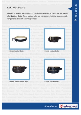 Pre Press Services Post Print Services Print Products Leather Mens Wallets Leather
Ladies Wallets Leather Planners Leather Jackets Leather Belts Promotional




                                                                                           Products
    LEATHER BELTS
Pen Designer Pen Promotional Key Chains Sports Key Chain Promotional
Shirts Promotional Caps Promotional Mugs Promotional Gifts Promotional Office
Gift Promotional append and respond to Mouse Paddemands of clients, weHolder Medical
      In order to Folder Promotional the diverse Promotional Pens are able to
      offer Leather Belts. These leather belts are manufactured utilizing superior grade
Gifts Golf Gifts Promotional Travel Bags Executive Laptop Bags Christmas
      components at reliable vendors premises.
Trees Card Cases CD Cases Visiting Card Cases Desktop Accessories Diaries &
Calendars Award Trophies Gift Set Pen Drives Walking Sticks Decorative
Paintings World Timers Designer Clocks Designer Wrist Watches Tea Coasters Pre
Press Services Post Print Services Print Products Leather Mens Wallets Leather
Ladies Wallets Leather Planners Leather Jackets Leather Belts Promotional
Pen Designer Pen Promotional Key Chains Sports Key Chain Promotional
Shirts Promotional Caps Promotional Mugs Promotional Gifts Promotional Office
Gift Promotional Folder Promotional Mouse Pad Promotional Pens Holder Medical
Gifts Golf Gifts Promotional Travel Bags Executive Laptop Bags Christmas
Trees Card Cases CD Cases Visiting Card Cases Desktop Accessories Diaries &
Calendars Award Trophies Gift Set Pen Drives Walking Belts
        Simple Leather Belts              Formal Leather Sticks Decorative

Paintings World Timers Designer Clocks Designer Wrist Watches Tea Coasters Pre
Press Services Post Print Services Print Products Leather Mens Wallets Leather
Ladies Wallets Leather Planners Leather Jackets Leather Belts Promotional
Pen Designer Pen Promotional Key Chains Sports Key Chain Promotional
Shirts Promotional Caps Promotional Mugs Promotional Gifts Promotional Office
Gift Promotional Folder Promotional Mouse Pad Promotional Pens Holder Medical
Gifts Golf Gifts Promotional Travel Bags Executive Laptop Bags Christmas
Trees Card Cases CD Cases Visiting Card Cases Desktop Accessories Diaries &
Calendars Award Trophies Gift Set Pen Drives Walking Sticks Decorative
         Natural Milled Leather Belts           Casual Leather Belts
Paintings World Timers Designer Clocks Designer Wrist Watches Tea Coasters Pre
Press Services Post Print Services Print Products Leather Mens Wallets Leather
Ladies Wallets Leather Planners Leather Jackets Leather Belts Promotional
Pen Designer Pen Promotional Key Chains Sports Key Chain Promotional
Shirts Promotional Caps Promotional Mugs Promotional Gifts Promotional Office
Gift Promotional Folder Promotional Mouse Pad Promotional Pens Holder Medical
Gifts Golf Gifts Promotional Travel Bags Executive Laptop Bags Christmas
Trees Card Cases CD Cases Visiting Card Cases Desktop Accessories Diaries &
                                                        A Member of
 