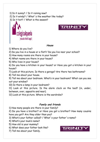 1) Is it sunny? / Is it raining now?
2) Is it windy? / What´s the weather like today?
3) Is it hot? / What is the season?




                                 House
1) Where do you live?
2) Do you live in a house or a flat?/ Do you live near your school?
3) How many rooms are there in your house?
4) What rooms are there in your house?
5) Who lives in your house?
6) Do you have a kitchen in your house? or Have you got a kitchen in your
house?
7) Look at this picture. Is there a garage? Are there two bathrooms?
8) Tell me about your house.
9) Tell me about your bedroom. What’s in your bedroom? What can you see
out your window?
10) Is there a lamp in your bedroom?
11) Look at this picture. Is the alarm clock on the bed? (in, under,
between, over, opposite and near).
12) Look at this picture. Where is the wardrobe?



                            Family and friends
1) How many people are there in your family?
2) Do you have a brother? or Have you got a brother? How many cousins
have you got? Are they older than you?
3) What’s your father called? / What´s your father´s name?
4) What’s your mum’s name?
5) How old is your mummy?
6) What does your father look like?
7) Tell me about your family.
 