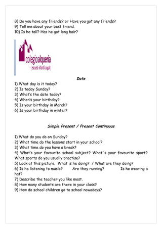 8) Do you have any friends? or Have you got any friends?
9) Tell me about your best friend.
10) Is he tall? Has he got long hair?




                                  Date
1) What day is it today?
2) Is today Sunday?
3) What’s the date today?
4) When’s your birthday?
5) Is your birthday in March?
6) Is your birthday in winter?



                  Simple Present / Present Continuous

1) What do you do on Sunday?
2) What time do the lessons start in your school?
3) What time do you have a break?
4) What’s your favourite school subject? What´s your favourite sport?
What sports do you usually practise?
5) Look at this picture. What is he doing? / What are they doing?
6) Is he listening to music?     Are they running?        Is he wearing a
hat?
7) Describe the teacher you like most.
8) How many students are there in your class?
9) How do school children go to school nowadays?
 
