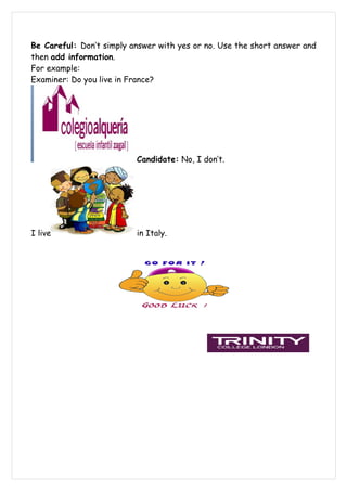 Be Careful: Don’t simply answer with yes or no. Use the short answer and
then add information.
For example:
Examiner: Do you live in France?




                          Candidate: No, I don’t.




I live                    in Italy.
 