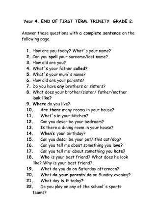 Year 4. END OF FIRST TERM. TRINITY GRADE 2.

Answer these questions with a complete sentence on the
following page.

  1. How are you today? What´s your name?
  2. Can you spell your surname/last name?
  3. How old are you?
  4. What´s your father called?
  5. What´s your mum´s name?
  6. How old are your parents?
  7. Do you have any brothers or sisters?
  8. What does your brother/sister/ father/mother
     look like?
  9. Where do you live?
  10.    Are there many rooms in your house?
  11.    What´s in your kitchen?
  12.    Can you describe your bedroom?
  13.    Is there a dining room in your house?
  14.    When’s your birthday?
  15.    Can you describe your pet/ this cat/dog?
  16.    Can you tell me about something you love?
  17.    Can you tell me about something you hate?
  18.    Who is your best friend? What does he look
     like? Why is your best friend?
  19.    What do you do on Saturday afternoon?
  20.    What do your parents do on Sunday evening?
  21.    What day is it today?
  22.    Do you play on any of the school´s sports
     teams?
 