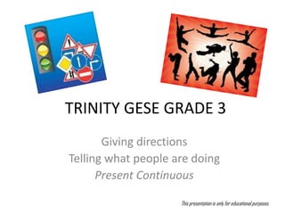 TRINITY GESE GRADE 3
       Giving directions
Telling what people are doing
      Present Continuous

                     This presentation is only for educational purposes.
 