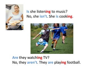 Is she listening to music?
        No, she isn’t. She is cooking.




Are they watching TV?
No, they aren’t. They are playing football.
 