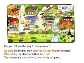 Can you tell me the way to the museum?
Go over the bridge, then take the first turning on the right.
Walk along the street and then turn left.
The museum is on your left, next to the car park.
 