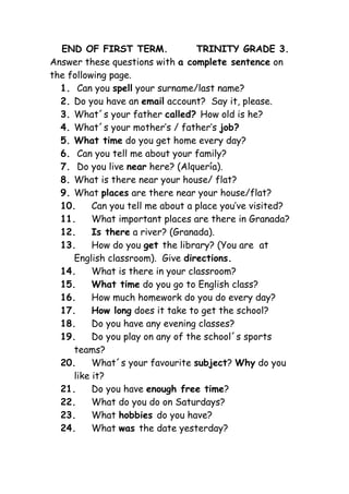 END OF FIRST TERM.              TRINITY GRADE 3.
Answer these questions with a complete sentence on
the following page.
  1. Can you spell your surname/last name?
  2. Do you have an email account? Say it, please.
  3. What´s your father called? How old is he?
  4. What´s your mother’s / father’s job?
  5. What time do you get home every day?
  6. Can you tell me about your family?
  7. Do you live near here? (Alquería).
  8. What is there near your house/ flat?
  9. What places are there near your house/flat?
  10.     Can you tell me about a place you’ve visited?
  11.     What important places are there in Granada?
  12.     Is there a river? (Granada).
  13.     How do you get the library? (You are at
     English classroom). Give directions.
  14.     What is there in your classroom?
  15.     What time do you go to English class?
  16.     How much homework do you do every day?
  17.     How long does it take to get the school?
  18.     Do you have any evening classes?
  19.     Do you play on any of the school´s sports
     teams?
  20.     What´s your favourite subject? Why do you
     like it?
  21.     Do you have enough free time?
  22.     What do you do on Saturdays?
  23.     What hobbies do you have?
  24.     What was the date yesterday?
 