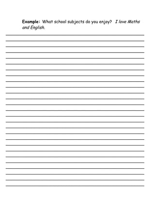 Example: What school subjects do you enjoy? I love Maths
      and English.
_____________________________________________________
_____________________________________________________
_____________________________________________________
_____________________________________________________
_____________________________________________________
_____________________________________________________
_____________________________________________________
_____________________________________________________
_____________________________________________________
_____________________________________________________
_____________________________________________________
_____________________________________________________
_____________________________________________________
_____________________________________________________
_____________________________________________________
_____________________________________________________
_____________________________________________________
_____________________________________________________
_____________________________________________________
_____________________________________________________
_____________________________________________________
_____________________________________________________
_____________________________________________________
_____________________________________________________
_____________________________________________________
_____________________________________________________
_____________________________________________________
 