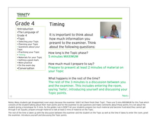 Grade 4                               Timing
         •Introduction
         •The Language of
         Grade 4                             It is important to think about
         •Topic                              how much information you
         • Selecting your Topic
         • Planning your Topic               present to the examiner. Think
         • Questions about your              about the following questions:
         Topic
         • Practising your Topic            How long is the Topic phase?
         • Timing
         • Materials for your Topic         5 minutes MAXIMUM
         • Getting a good mark
         • More practice
         • On the exam day
                                            How much must I prepare to say?
         •Conversation                      Prepare to present at least 2 minutes of material on
                                            your Topic

                                            What happens in the rest of the time?
                                            The rest of the 3 minutes is a discussion between you
                                            and the examiner. This includes entering the room,
                                                    hello’
                                            saying ‘hello’, introducing yourself and discussing your
                                            Topic points.
 13                                                                                                                            Next>

Notes: Many students get disappointed, even angry because the examiner ‘didn’t let them finish their Topic’. There are 5 mins MAXIMUM for this Task which
consists of the student talking about their main points and for the examiner to ask questions and make comments about those points. It is not about the
student giving a monologue for 5 mins. So the golden rule is DON’T let your students prepare too much material and become frustrated they cannot get
through it all. Equally, prepare enough material to talk at least 2 mins of material on the Topic.
The rest of the time is taken up with the discussion between the examiner and the student on the Topic as well as the time it takes to enter the room, greet
the examiner, introduce yourself and discussing the Topic points.
 