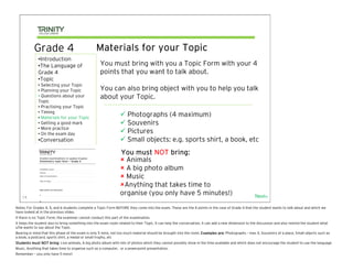 Grade 4                                Materials for your Topic
              •Introduction
              •The Language of                      You must bring with you a Topic Form with your 4
              Grade 4                               points that you want to talk about.
              •Topic
              • Selecting your Topic
              • Planning your Topic                 You can also bring object with you to help you talk
              • Questions about your                about your Topic.
              Topic
              • Practising your Topic
              • Timing
              • Materials for your Topic
                                                                     Photographs (4 maximum)
              • Getting a good mark                                  Souvenirs
              • More practice
              • On the exam day                                      Pictures
              •Conversation                                          Small objects: e.g. sports shirt, a book, etc
                                                                 You must NOT bring:
                                                                   Animals
                                                                   A big photo album
                                                                   Music
                                                                  Anything that takes time to
                                                                 organise (you only have 5 minutes!)                                                 Next>
    14

Notes: For Grades 4, 5, and 6 students complete a Topic Form BEFORE they come into the exam. These are the 4 points in the case of Grade 4 that the student wants to talk about and which we
have looked at in the previous slides.
If there is no Topic Form, the examiner cannot conduct this part of the examination.
It helps the student also to bring something into the exam room related to their Topic. It can help the conversation, it can add a new dimension to the discussion and also remind the student what
s/he wants to say about the Topic.
Bearing in mind that this phase of the exam is only 5 mins, not too much material should be brought into the room. Examples are: Photographs – max 4, Souvenirs of a place, Small objects such as
a book, a postcard, sports shirt, a medal or small trophy, etc
Students must NOT bring: Live animals, A big photo album with lots of photos which they cannot possibly show in the time available and which does not encourage the student to use the language
Music, Anything that takes time to organise such as a computer, or a powerpoint presentation.
Remember – you only have 5 mins!!
 