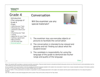 Grade 4                                         Conversation
            •Introduction
            •The Language of
            Grade 4                                       Will the examiner use any
            •Topic                                        special materials?
            • Selecting your Topic
            • Planning your Topic
            • Questions about your
            Topic
            • Practising your Topic
            • Timing
            • Materials for your Topic
            • Getting a good mark                       1. The examiner may use everyday objects or
            • More practice
            • On the exam day                              pictures to facilitate the conversation
            •Conversation
                                                        2. The conversation is intended to be relaxed and
                                                           genuine and not ‘finding out about what the
                                                           student knows’
                                                        3. The candidate is responsibility for using the
                                                           language of the grade to demonstrate his/her
                                                           range and quality of the language
 22                                                                                                                                                              End>

Notes: The examiner MAY use objects or pictures to aid the conversation. These are meant merely to stimulate and help the discussion and are not of the kind found in some examinations such as
‘Tell me about my picture’ We do not use this kind of artificial device!
As far as possible in the exam situation, in the time available and with the language available to the student, the conversation is meant to be a relaxed, enjoyable exchange of information, opinions
and ideas. It is not about finding out what the student KNOWS about the subject.
As with all TASKS in Trinity examinations, the student is responsible for using language appropriate to the subject, the situation and the grade to demonstrate his or her range and quality of
language.
USE THE SYLLABUS to check what language items will be covered. They are the same as those for the Topic phase.
 