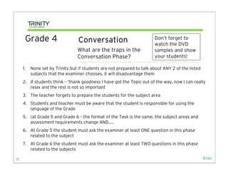 Grade 4                     Conversation                          Don’t forget to
                                                                        watch the DVD
                                 What are the traps in the              samples and show
                                 Conversation Phase?                    your students!

     1.   None set by Trinity but if students are not prepared to talk about ANY 2 of the listed
          subjects that the examiner chooses, it will disadvantage them
     2. If students think – ‘thank goodness I have got the Topic out of the way, now I can really
        relax and the rest is not so important
     3. The teacher forgets to prepare the students for the subject area
     4. Students and teacher must be aware that the student is responsible for using the
        language of the Grade
     5. (at Grade 5 and Grade 6 – the format of the Task is the same, the subject areas and
        assessment requirements change AND…..
     6. At Grade 5 the student must ask the examiner at least ONE question in this phase
        related to the subject
     7. At Grade 6 the student must ask the examiner at least TWO questions in this phase
        related to the subjects

25                                                                                                 End>
 