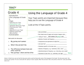 Grade 4                                       Using the Language of Grade 4
          •Introduction
          •The Language of Grade
                                                     Your Topic points are important because they
          4
          •Topic                                     help you to use the Language of Grade 4
          • Selecting your Topic
          • Planning your Topic
          • Questions about your Topic               Look at the 4 Topic points.
          • Practising your Topic
          • Timing
          • Materials for your Topic
          • Getting a good mark                                           • Likes and dislikes _____________________________________
          • More practice
          •Conversation                                                   • Past simple tense of regular and common irregular verbs __

                                                                                                 Next summer, I’m going to visit..
                                                                          • ‘Going to’ future _____________________________________

                                                                          • Adverbs of manner and frequency ______________________

              My journey next summer                                      • Comparatives and superlatives of adjectives _____________

                                                                          • Link word ‘but’ ______________________________________
              What I like and don’t like
                                                                          • Vocabulary specific to the topic area ____________________

              The difference between home and                             • Adverbs of frequency, e.g. ‘sometimes, often, never’ _____
              other countries                                             • Adverbial phrases of frequency, e.g. ‘every day, once a week’

8
              Past journeys – where and how often                                                                                            Next>
                                                                          • Expressions of past time, e.g. ‘yesterday, last night’ ______



Notes: In Slide 8 you can see how the discussion points could be linked with some of the language of the Grade. The discussion point ‘ My
journey next summer’ fits very nicely with the ‘going to’ future. Equally, What I like and don’t like is the perfect vehicle for ‘Likes and dislikes’
and so on!
 