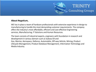 About Negotium,
WE has in place a team of hardcore professionals with extensive experience in design to
manufacturing to handle the most demanding customer requirements. The company
offers the industry's most affordable, efficient and cost effective Engineering
services, Manufacturing, IT Solutions and Human Resources.
The team consists of Industrial experts, engineers with foundation in research and
development in various domain such as Subsea Oil and
Gas, Marine, Aerospace, Defence, Automobile, Off-way Vehicle, Mining, Product
Lifecycle Management, Product Database Management, Information Technology and
Media Industry.
 