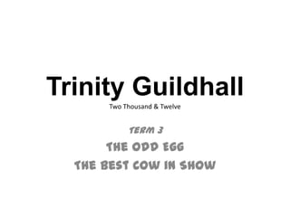 Trinity Guildhall
      Two Thousand & Twelve


           Term 3
       The Odd Egg
  The Best Cow in Show
 