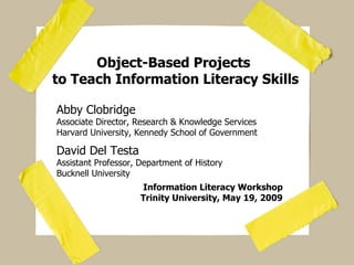 Object-Based Projects  to Teach Information Literacy Skills Abby Clobridge Associate Director, Research & Knowledge Services Harvard University, Kennedy School of Government David Del Testa Assistant Professor, Department of History Bucknell University Information Literacy Workshop Trinity University, May 19, 2009 