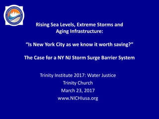 Trinity Institute 2017: Water Justice
Trinity Church
March 23, 2017
www.NICHIusa.org
Rising Sea Levels, Extreme Storms and
Aging Infrastructure:
“Is New York City as we know it worth saving?”
The Case for a NY NJ Storm Surge Barrier System
 