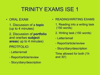 TRINITY EXAMS ISE 1
●   ORAL EXAM                    ●   READING/WRITING EXAMS
    1. Discussion of a topic         1. Reading into a writing task
    (up to 4 minutes)                 (150 words)

    2. Discussion of portfolio       2. Writing task (150 words)
    and one/two subject              - Letter/email
    areas( up to 4 minutes)
                                     - Report/article/review
    PROTFOLIO:                       - Story/diary/description
    - Letter/email
                                     Time allowed for both (1h
    - Report/article/review          and 30')
    - Story/diary/description
 