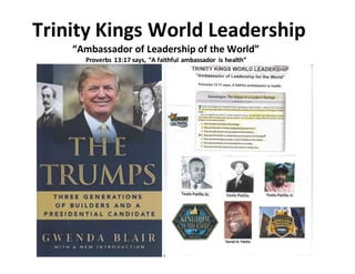 Trinity Kings World Leadership
“Ambassador of Leadership of the World”
Proverbs 13:17 says, “A faithful ambassador is health”
 