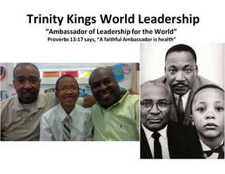 Trinity Kings World Leadership
“Ambassador of Leadershipfor the World”
Proverbs 13:17 says, “A faithful Ambassador is health”
 