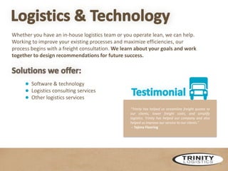 Whether you have an in-house logistics team or you operate lean, we can help.
Working to improve your existing processes and maximize efficiencies, our
process begins with a freight consultation. We learn about your goals and work
together to design recommendations for future success.

● Software & technology
● Logistics consulting services
● Other logistics services
“Trinity has helped us streamline freight quotes to
our clients, lower freight costs, and simplify
logistics. Trinity has helped our company and also
helped us improve our service to our clients.”
– Tajima Flooring

 