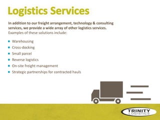 In addition to our freight arrangement, technology & consulting
services, we provide a wide array of other logistics services.
Examples of these solutions include:

●
●
●
●
●
●

Warehousing
Cross-docking
Small parcel
Reverse logistics
On-site freight management
Strategic partnerships for contracted hauls

 
