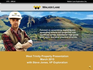 OTC – WKLN Walker Lane Exploration, Inc.
Focused on assembling, exploring and
developing mineral rich properties with
significant upside potential for high-grade
gold, silver, and other precious minerals.
West Trinity Property Presentation
March 2015
with Steve Jones, VP Exploration
 