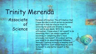 Trinity Merenda
Associate
of
Science
Personal affirmation: The affirmation that
I have decided in which suites my personal
qualities to help me stay on track to
achieving my goals and dreams is aligning
your words and deeds. With this
affirmation, I know when I tell myself to do
something that I am always capable of
becoming or completing what I have
previously told myself. It is about setting
your mind to do something and following
through. I believe strongly in keeping your
word therefore I will always keep my word
to myself to only better myself in the
future.
 