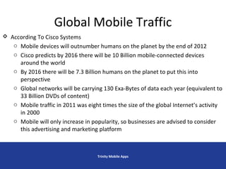 Global Mobile Traffic
Trinity Mobile Apps
 According To Cisco Systems
o Mobile devices will outnumber humans on the planet by the end of 2012
o Cisco predicts by 2016 there will be 10 Billion mobile-connected devices
around the world
o By 2016 there will be 7.3 Billion humans on the planet to put this into
perspective
o Global networks will be carrying 130 Exa-Bytes of data each year (equivalent to
33 Billion DVDs of content)
o Mobile traffic in 2011 was eight times the size of the global Internet’s activity
in 2000
o Mobile will only increase in popularity, so businesses are advised to consider
this advertising and marketing platform
 