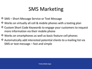 SMS Marketing
Trinity Mobile Apps
 SMS – Short Message Service or Text Message
 Works on virtually all cell & mobile phones with a texting plan
 Custom Short Code Keywords to engage your customers to request
more information via their mobile phone
 Works on smartphones as well as basic feature cell phones
 Automatically add interested potential clients to a mailing list via
SMS or text message – fast and simple
 