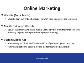 Online Marketing
Trinity Mobile Apps
 Website (Social Media)
o Must be kept current and relevant to what your customers are searching
 Mobile Optimized Website
o 61% of customers who visit a mobile unfriendly site from their mobile device
are likely to go to a competitors site (mobile friendly)
 Custom Mobile App
o Interactivity and Push Notifications – 97% of push are opened and read
o Native application to specific mobile platforms (Apple & Android)
 