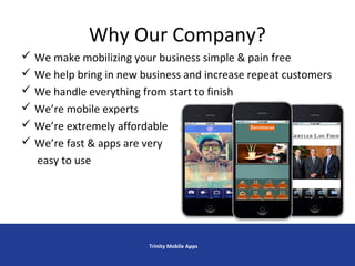 Why Our Company?
 We make mobilizing your business simple & pain free
 We help bring in new business and increase repeat customers
 We handle everything from start to finish
 We’re mobile experts
 We’re extremely affordable
 We’re fast & apps are very
easy to use
Trinity Mobile Apps
 