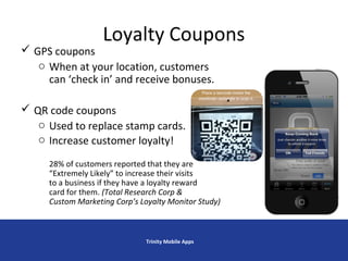 Loyalty Coupons
 GPS coupons
o When at your location, customers
can ‘check in’ and receive bonuses.
 QR code coupons
o Used to replace stamp cards.
o Increase customer loyalty!
28% of customers reported that they are
“Extremely Likely” to increase their visits
to a business if they have a loyalty reward
card for them. (Total Research Corp &
Custom Marketing Corp’s Loyalty Monitor Study)
Trinity Mobile Apps
 
