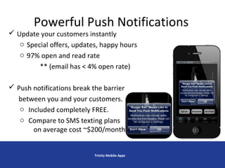 Powerful Push Notifications
 Update your customers instantly
o Special offers, updates, happy hours
o 97% open and read rate
** (email has < 4% open rate)
 Push notifications break the barrier
between you and your customers.
o Included completely FREE.
o Compare to SMS texting plans
on average cost ~$200/month
Trinity Mobile Apps
 