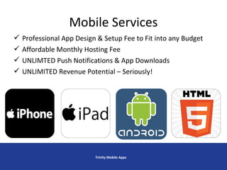  Professional App Design & Setup Fee to Fit into any Budget
 Affordable Monthly Hosting Fee
 UNLIMTED Push Notifications & App Downloads
 UNLIMITED Revenue Potential – Seriously!
Mobile Services
Trinity Mobile Apps
 