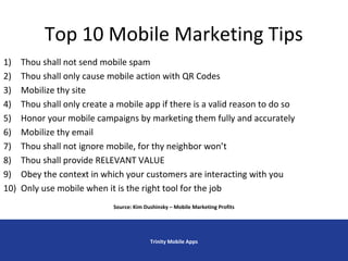 Top 10 Mobile Marketing Tips
Trinity Mobile Apps
1) Thou shall not send mobile spam
2) Thou shall only cause mobile action with QR Codes
3) Mobilize thy site
4) Thou shall only create a mobile app if there is a valid reason to do so
5) Honor your mobile campaigns by marketing them fully and accurately
6) Mobilize thy email
7) Thou shall not ignore mobile, for thy neighbor won’t
8) Thou shall provide RELEVANT VALUE
9) Obey the context in which your customers are interacting with you
10) Only use mobile when it is the right tool for the job
Source: Kim Dushinsky – Mobile Marketing Profits
 