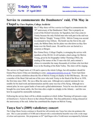 Trinity Matric ’58 Publisher iansenior@aol.com
No 94 27 April 2013 ian.senior@trinity.oxon.org
Service to commemorate the Dambusters’ raid, 17th May in
Chapel by Clare Hopkins, College Archivist
On 17 May there will be a service in Chapel to commemorate the
70th
anniversary of the Dambusters’ Raid. This is properly an
event of the Oxford University Air Squadron, but it has come to
Trinity because the only Oxford man who took part in the raid was
Henry Melvin ‘Dinghy’ Young (1934). Melvin Young was second
in command to Guy Gibson. His bomb was the first to hit, and
crack, the Möhne Dam, but his plane was shot down as they flew
home over the Dutch coast. He and his crew are buried in a
cemetery at Bergen.
Rev Emma Percy, College Chaplin, is arranging the service with
members of the OUAS. It will include a short eulogy for Melvin
Young, given by his biographer Arthur Thorning (1962), the
reading of the names of the 53 men who fell, and a minute’s
silence to remember the many thousands of civilians who lost their
lives in the flooding of the Ruhr Valley. The choir will be singing.
The service in Chapel starts at 5.30 and is open to the whole College, but old members should let
Emma Percy know if they are intending to come. emma.percy@trinity.ox.ac.uk From 4 pm there
will be an archive exhibition about the life of Melvin Young on display in the Old Bursary. He was
a member of the Boat Club and one of the crew who took Trinity to the Head of the River in 1938,
the first time since 1864. He was a Blue the same year. Although not a natural oarsman he was
notable for his hard work and determination and the same was true of his flying. Although not a
natural pilot, he was a great leader of men and a gifted administrator. Twice he was shot down and
brought his crew home safely, the first time after a night in a dinghy in the Atlantic – and this was
how he acquired his memorable nickname.
Following the service there will be a drinks reception at which Arthur Thorning will present a copy
of Dambusters: Failed to Return to the Library/President. This fine publication is being released on
the anniversary of the raid. Arthur has contributed the chapter on Melvin Young.
Tanya Sen’s (2009) valedictory concert
The College Music Society continues to flourish but will certainly miss Tanya Sen when she graduates this
year. She is a past president of TCMS and is blessed with a extraordinarily beautiful voice with a wide range
of colour and expression. Her programme on 26th
April began with a Vivaldi motet accompanied by Soloman
 