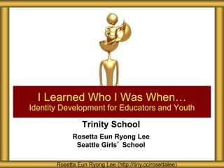 Trinity School
Rosetta Eun Ryong Lee
Seattle Girls’ School
I Learned Who I Was When…
Identity Development for Educators and Youth
Rosetta Eun Ryong Lee (http://tiny.cc/rosettalee)
 