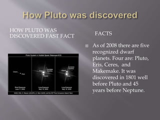 HOW PLUTO WAS
DISCOVERED FAST FACT FACTS
 As of 2008 there are five
recognized dwarf
planets. Four are: Pluto,
Eris, Ceres, and
Makemake. It was
discovered in 1801 well
before Pluto and 45
years before Neptune.
 
