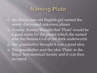  An eleven year old English girl named the
newly discovered unknown planet.
 Venetia Burney thought that ‘Pluto’ would be
a good name for the planet which she named
after the Roman God of the dark underworld.
 Her grandfather thought it was a good idea.
 The grandfather sent the idea ‘Pluto’ to the
Royal Astronomical Society and it was then
accepted.
 