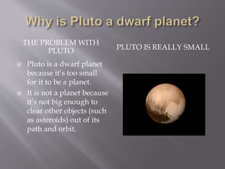 THE PROBLEM WITH
PLUTO PLUTO IS REALLY SMALL
 Pluto is a dwarf planet
because it’s too small
for it to be a planet.
 It is not a planet because
it’s not big enough to
clear other objects (such
as asteroids) out of its
path and orbit.
 