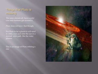 Things that Pluto is
missing
The outer planets all have a solid
core and methane gas around it.
Pluto does not have that though.
For Pluto to be a planet it will need
to orbit a star and orbit the sun in a
normal orbit path like the outer
planets.
This is an image of Pluto orbiting a
star
 